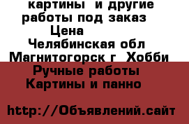 картины  и другие работы под заказ. › Цена ­ 1 500 - Челябинская обл., Магнитогорск г. Хобби. Ручные работы » Картины и панно   